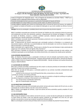 GOVERNO DO ESTADO DE RONDÔNIA
DEPARTAMENTO DE ESTRADAS DE RODAGEM E TRANSPORTES DO ESTADO DE RONDÔNIA
Av. Farquar c/Pio XII, Pedrinhas, Palácio Rio Madeira, Ed. Rio Jamari, 5º andar. Cep 76.801.470.
Porto Velho/RO –Fone/Fax (69) 3216-5933
________________________________________________________________________________________________________
10
Cartão do Programa de Integração Social – PIS ou Programa de Assistência ao Servidor Público – PASEP (se o
candidato não for cadastrado deverá Declarar não ser cadastrado)
Preencher declaração dos bens que possui ou apresentar Declaração de Imposto de Renda
Certidão Negativa da Justiça Federal, da comarca aonde residiu nos últimos 5 (cinco) anos.
Certidão Negativa expedida pelo Cartório de Distribuição Cível e Criminal do Fórum da Comarca, de residência
do candidato no Estado de Rondônia ou da Unidade da Federação em que tenha residido nos últimos 5 (cinco)
anos.
Atenção: No ato da contratação o candidato deverá estar de posse dos documentos originais
15.3. O candidato convocado para assinatura de Contrato de Trabalho que não comparecer dentro do prazo que
será estabelecido será tido como desistente, podendo, o Departamento de Estradas de Rodagem e Transportes
do Estado de Rondônia, convocar o próximo candidato aprovado, obedecida rigorosamente à ordem de
classificação para a devida substituição e contratação.
15.4. O candidato convocado deverá apresentar fotocópias juntamente com os originais para autenticação, ou
fotocópias autenticadas em cartório.
15.5. O Departamento de Pessoal responsável pela contratação analisará as fotocópias e as comparará aos
documentos originais, conferindo a sua autenticidade por meio de declaração a ser escrita ou impressa em cada
folha de fotocópia e assinada pelo Agente.
15.6. A declaração terá o seguinte texto: “Declaro para os devidos fins que esta fotocópia é cópia autenticada do
original por mim conferido. Nome do Agente; Data; Assinatura:”
15.7. Verificada a falsidade nos documentos apresentados, será o candidato eliminado do teste seletivo, com
nulidade da aprovação ou da classificação e dos efeitos decorrentes, sem prejuízo das sanções penais aplicáveis.
16.DA DOTAÇÃO ORÇAMENTÁRIA
16.1.. As despesas financeiras para a contratação correrão por conta de dotação orçamentária própria, Fonte
“100”, Programa de Trabalho 0412210152234 – Assegurar Remuneração de Pessoal Ativos, Elemento de Despesa:
3190.11, 3190.13 3191.13; Programa de Trabalho 0412210152091 – Atender Servidores com Auxílios Elemento de
Despesa: 3390.49 3390.93.
17. DA RESCISÃO DE CONTRATO
17.1. Terá o contrato rescindido o profissional que não cumprir as cláusulas previstas em Contratado de Trabalho
específico firmado entre as partes contratantes.
17.2. Além da apuração de falta grave, o contratado poderá ter seu contrato rescindido unilateralmente pela
Administração, quando:
I. ausentar-se do serviço por mais de 04 (quatro) dias úteis, consecutivos ou não, durante
o período do contrato, sem motivo justificado;
II. for nomeado ou designado para o exercício de cargo em comissão ou função de confiança em qualquer
das esferas de governo, ainda que a título precário ou em substituição;
III. seus serviços forem considerados ineficientes;
IV. agir com insubordinação e desrespeito.
18. DO PRAZO PARA CONTRATAÇÃO
18.1. O candidato selecionado será contratado para prestar serviços pelo prazo máximo de 01 (um) ano, ou até a
contratação de servidores efetivos, dos dois o que ocorrer primeiro.
18.2. É vedada a prorrogação do contrato, o qual será extinto de forma automática quando completar 01 (um)
ano da contratação.
19. DAS DISPOSIÇÕES FINAIS
19.1. O prazo de validade do teste seletivo será de 01 (um) ano, a contar da data de publicação do resultado final
no Diário Oficial do Estado e pelo site www.der.ro.gov.br, podendo ser prorrogado uma única vez, por igual
período, caso persista as causas que ensejaram excepcional interesse público.
19.2. As contratações somente serão permitidas dentro do prazo de validade do presente Processo Seletivo.
 