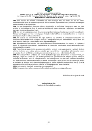 GOVERNO DO ESTADO DE RONDÔNIA
DEPARTAMENTO DE ESTRADAS DE RODAGEM E TRANSPORTES DO ESTADO DE RONDÔNIA
Av. Farquar c/Pio XII, Pedrinhas, Palácio Rio Madeira, Ed. Rio Jamari, 5º andar. Cep 76.801.470.
Porto Velho/RO –Fone/Fax (69) 3216-5933
________________________________________________________________________________________________________
11
19.3. Será excluído do certame o candidato que fizer declaração falsa ou inexata ou, por sua inteira
responsabilidade, deixar de apresentar quaisquer dos documentos exigidos neste Edital, incluindo-se os exigidos
para a confirmação de sua inscrição.
19.4. Em caso de desistência, óbito ou mudança de domicílio do profissional contratado e, para não haver
prejuízo na continuidade da oferta de serviço, a administração poderá, dispensar e substituir o contratado por
outro que atenda aos dispositivos legais.
19.5. Não será fornecido ao candidato documento comprobatório de classificação no presente Processo Seletivo
Público, valendo, para esse fim, a homologação divulgada no Diário Oficial do Estado de Rondônia ou em jornais
de ampla circulação no Estado de Rondônia.
19.6.. Em caso de não preenchimento das vagas ofertadas, seja pela falta de candidatos inscritos e/ou não
aprovados, serão abertas novas datas para inscrição e entrega de títulos para preenchimento destas, tendo este
novo processo adequação à publicidade e prazos legalmente exigidos.
19.7. A aprovação no teste seletivo, com classificação dentro do limite de vagas, não assegura ao candidato o
direito de contratação, mas apenas a expectativa de ser contratado, considerando sempre a conveniência e o
interesse da Administração.
19.8. Preenchidas as vagas iniciais previstas neste edital e surgindo novas vagas durante a validade do teste
seletivo, inclusive para outros setores, poderão, por conveniência e necessidade administrativa, serem
convocados demais candidatos aprovados, obedecendo-se rigorosamente a ordem de classificação.
19.9. Não será contratado candidato com vínculo de trabalho por prazo determinado ou indeterminado, em
empregos, cargos ou funções ou que receber proventos de aposentadoria em empresa pública, autarquia,
sociedade de economia mista ou fundação mantida pelo poder público, caso em que o candidato deverá fazer
sua opção, conforme previsto na Constituição Federal, e comprovar a opção no processo de contratação, exceto
as hipóteses de acúmulo legal, nos termos da Constituição Federal, Emendas Constitucionais nos 19, 20 e 34,
publicadas no Diário Oficial da União em 05/06/98, 16/12/98 e 14/12/2001, respectivamente.
19.10. Os anexos I, II, III e IV, são partes integrantes deste edital.
19.11. Os casos omissos serão resolvidos pela Comissão Organizadora nomeada pelo Decreto.
Porto Velho, 6 de agosto de 2014.
Luciano José da Silva
Presidente da Comissão Organizadora
 