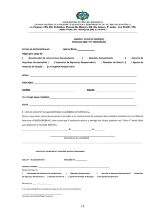 GOVERNO DO ESTADO DE RONDÔNIA
DEPARTAMENTO DE ESTRADAS DE RODAGEM E TRANSPORTES DO ESTADO DE RONDÔNIA
Av. Farquar c/Pio XII, Pedrinhas, Palácio Rio Madeira, Ed. Rio Jamari, 5º andar. Cep 76.801.470.
Porto Velho/RO –Fone/Fax (69) 3216-5933
________________________________________________________________________________________________________
13
ANEXO II- FICHA DE INSCRIÇÃO
PROCESSO SELETIVO TEMPORÁRIO
EDITAL Nº 001/2014/DER-RO INSCRIÇÃO Nº _______________
Opção pelo cargo de:
( ) Coordenador de Infraestrutura Aeroportuária ( ) Operador Aeroportuário ( ) Gerente de
Segurança Aeroportuário ( ) Supervisor de Segurança Aeroportuária ( ) Operador de Raios-X ( ) Agente de
Proteção de Aviação ( ) Civil Agente Aeroportuário
NOME: ___________________________________________________________________________________________
ENDEREÇO: _______________________________________________________________________________________
BAIRRO: ______________________________________ CIDADE: ___________________________________
TELEFONES PARA CONTATO:________________________________________________________________________
EMAIL: ___________________________________________________________________________________________
( ) Desejo concorrer às vagas destinadas a candidatos com deficiência.
Declaro que estou ciente das presentes instruções e do compromisso de aceitação das condições estabelecidas no Edital de
Abertura nº 001/2014/DER-RO, bem como que é necessário realizar a entrega dos títulos previstos nos “item 4.” deste Edital
para promover a inscrição definitiva.
_________________________________, _____ de _________________ de ________.
(Assinatura do candidato)
......................................................................................................................................................................................
PROTOCOLO DE INSCRIÇÃO - PROCESSO SELETIVO TEMPORÁRIO
Edital nº 001/2014/DER-RO INSCRIÇÃO Nº _____________
Nome do candidato: ______________________________________________________________________________
Opção pelo cargo de:
( ) Coordenador de Infraestrutura Aeroportuária ( ) Operador Aeroportuário ( ) Gerente de Segurança Aeroportuário ( ) Supervisor
de Segurança Aeroportuária ( ) Operador de Raios-X ( ) Agente de Proteção de Aviação ( ) Civil Agente Aeroportuário
Recebido em: _____ /_____ /_________
É de responsabilidade do candidato a entrega dos documentos comprobatórios.
____________________________________________
(Assinatura da Unidade/Órgão receptora)
 