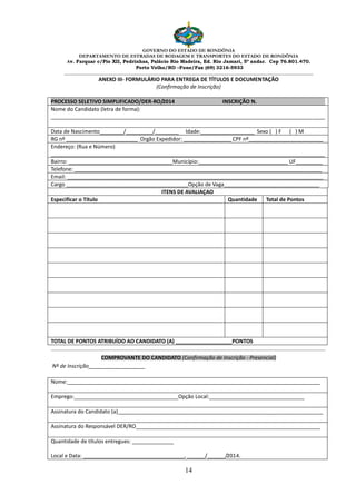 GOVERNO DO ESTADO DE RONDÔNIA
DEPARTAMENTO DE ESTRADAS DE RODAGEM E TRANSPORTES DO ESTADO DE RONDÔNIA
Av. Farquar c/Pio XII, Pedrinhas, Palácio Rio Madeira, Ed. Rio Jamari, 5º andar. Cep 76.801.470.
Porto Velho/RO –Fone/Fax (69) 3216-5933
________________________________________________________________________________________________________
14
ANEXO III- FORMULÁRIO PARA ENTREGA DE TÍTULOS E DOCUMENTAÇÃO
(Confirmação de Inscrição)
PROCESSO SELETIVO SIMPLIFICADO/DER-RO/2014 INSCRIÇÃO N.
Nome do Candidato (letra de forma):
____________________________________________________________________________________________
Data de Nascimento________/_________/________ Idade:__________________ Sexo ( ) F ( ) M
RG nº ________________________ Orgão Expedidor: ________________ CPF nº_________________________
Endereço: (Rua e Número)
____________________________________________________________________________________________
Bairro: ___________________________________Município:______________________________ UF_________
Telefone: ___________________________________________________________________________________
Email: ______________________________________________________________________________________
Cargo _________________________________________Opção de Vaga________________________________
ITENS DE AVALIAÇAO
Especificar o Título Quantidade Total de Pontos
TOTAL DE PONTOS ATRIBUÍDO AO CANDIDATO (A) ___________________PONTOS
......................................................................................................................................................................................
COMPROVANTE DO CANDIDATO (Confirmação de Inscrição - Presencial)
Nº de Inscrição___________________
Nome:_____________________________________________________________________________________
Emprego:___________________________________Opção Local:________________________________
Assinatura do Candidato (a)_____________________________________________________________________
Assinatura do Responsável DER/RO______________________________________________________________
Quantidade de títulos entregues: ______________
Local e Data: __________________________________, ______/______/2014.
 