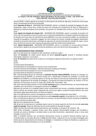GOVERNO DO ESTADO DE RONDÔNIA
DEPARTAMENTO DE ESTRADAS DE RODAGEM E TRANSPORTES DO ESTADO DE RONDÔNIA
Av. Farquar c/Pio XII, Pedrinhas, Palácio Rio Madeira, Ed. Rio Jamari, 5º andar. Cep 76.801.470.
Porto Velho/RO –Fone/Fax (69) 3216-5933
________________________________________________________________________________________________________
3
Gerente AVSEC; e liderar agentes de proteção no desempenho de tarefas de segurança, através de comunicação
eficaz e de aplicação de técnicas de motivação.
3.1.5. Operador de Raios-X - DESCRIÇÃO DAS ATIVIDADES: exercer a atividade de inspeção de bagagem de mão,
despachada, carga e outros itens, através do exame do conteúdo por equipamento de Raios-X, objetivando a
detecção de materiais perigosos e/ou proibidos, que possam ser utilizados para cometer um ato de interferência
ilícita.
3.1.6. Agente de Proteção de Aviação Civil - DESCRIÇÃO DAS ATIVIDADES: exercer a proteção da aviação civil
contra atos de interferência ilícita de acordo com os requisitos estabelecidos no Programa Nacional de Segurança
da Aviação Civil Contra Atos de Interferência Ilícita (PNAVSEC) e nos atos normativos da ANAC, nas atividades de
inspeção de passageiros, tripulantes, bagagem de mão e pessoal de serviço; inspeção de bagagem despachada;
proteção de aeronave estacionada; verificação de segurança de aeronave (varredura); proteção de carga e outros
itens; controle de acesso às áreas restritas de segurança e patrulha móvel da área operacional.
3.1.7. Agente Aeroportuário - DESCRIÇÃO DAS ATIVIDADES: exercer as atividades de serviços gerais (limpeza,
manutenção e vigilância da área patrimonial) do aeródromo, bem como do terminal de passageiros – TPS.
4. DOS PROCEDIMENTOS PARA A INSCRIÇÃO
4.1. A inscrição deverá ser realizada em dois momentos, conforme a seguir:
4.1.1. 1º momento: de caráter parcial através do portal www.der.ro.gov.br, quando o candidato passará
informações cadastrais e curriculares;
4.1.2. 2º momento: de caráter final, se dará com a entrega dos seguintes documentos, na seguinte ordem:
a) RG;
b) CPF;
c) Comprovante de Residência;
d) Comprovante de escolaridade (no mínimo ensino fundamental)
e) Carteira Nacional de Habilitação – CNH (para Operador de Máquinas Pesadas);
f) Comprovante de participação em cursos na área pretendida;
g) Comprovante de experiência profissional;
4.2. A documentação deverá ser destinada à Comissão Processo Seletivo/DER/RO, devendo ser entregue no,
Protocolo Geral do DER/RO, em envelope lacrado com a identificação completa do candidato, no horário das
08h00min às 12h00min, ou remetida apenas via Correio, por Sedex ou com aviso de recebimento, para o seguinte
endereço: Departamento de Estradas de Rodagem e Transportes do Estado de Rondônia, Av. Farquar c/ Pio XII,
Pedrinhas, Ed. Rio Jamari, Curvo III, 5º andar, CEP: 76.801-470 - Porto Velho – RO.
4.3. Toda a documentação prevista no item 4.1 (2º momento) deverá, impreterivelmente, ser encaminhada pelo
candidato, até o dia previsto no cronograma constante do ANEXO I.
4.4 Antes de inscrever-se o candidato deverá tomar conhecimento das normas e condições estabelecidas neste
Edital, incluindo seus Anexos, partes integrantes das normas que regem o presente Processo Seletivo, das quais
não poderá alegar desconhecimento em nenhuma hipótese.
4.5. A inscrição exprime a ciência e aceitação das normas e condições estabelecidas neste Edital.
4.6. A inscrição parcial será realizada via Internet no portal www.der.ro.gov.br, no período de 11.8 a 17.8.2014.
4.7. A inscrição parcial deverá ser confirmada com a remessa da documentação e títulos constantes do item 4.1,
na forma prevista no subitem 4.2.
4.8. Não será cobrada taxa de inscrição.
4.9. No ato da inscrição parcial o candidato deverá marcar em campo específico da Ficha de Inscrição uma única
opção de emprego. Depois de efetivada não será aceito pedido de alteração de opção.
4.10. O profissional contratado deverá desempenhar suas atividades no aeroporto de Ji-Paraná – RO.
4.11. Sendo constatada, a qualquer tempo, como falsa, qualquer documentação entregue será cancelada a
inscrição por ventura efetivada e anulados todos os atos dela decorrentes, respondendo ainda, o autor, pela
falsidade, na forma da lei.
4.12. O candidato somente será considerado efetivamente inscrito no presente Processo Seletivo após ter
cumprido todas as instruções descritas no item 4.1 deste Edital, e depois de ter sua inscrição homologada pelo
Diretor Geral do Departamento de Estradas de Rodagem e Transportes do Estado de Rondônia e publicada no
Diário Oficial do Estado de Rondônia e no site do DER/RO.
 