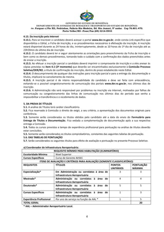 GOVERNO DO ESTADO DE RONDÔNIA
DEPARTAMENTO DE ESTRADAS DE RODAGEM E TRANSPORTES DO ESTADO DE RONDÔNIA
Av. Farquar c/Pio XII, Pedrinhas, Palácio Rio Madeira, Ed. Rio Jamari, 5º andar. Cep 76.801.470.
Porto Velho/RO –Fone/Fax (69) 3216-5933
________________________________________________________________________________________________________
4
4.13. Da inscrição pela Internet
4.13.1. Para se inscrever o candidato deverá acessar o portal www.der.ro.gov.br, onde consta Link específico que
disponibiliza o Edital, a Ficha de Inscrição, e os procedimentos necessários à efetivação da inscrição. A inscrição
estará disponível durante as 24 horas do dia, ininterruptamente, desde as 10 horas do 1º dia de inscrição até as
23h59min do último dia de inscrição.
4.13.2. O candidato deverá ler e seguir atentamente as orientações para preenchimento da Ficha de Inscrição e
bem como os demais procedimentos, tomando todo o cuidado com a confirmação dos dados preenchidos antes
de enviar a inscrição.
4.13.3. Ao efetuar a inscrição parcial o candidato deverá imprimir o comprovante de inscrição e a eles anexar às
cópias previstas no item 4.1 (2º momento) que deverão ser encaminhados exclusivamente à Comissão Processo
Seletivo/DER/RO, a título de confirmação da inscrição, dentro do prazo estabelecido neste Edital.
4.13.4. O descumprimento de qualquer das instruções para inscrição parcial e para a entrega da documentação e
títulos, implicará no cancelamento da mesma.
4.13.5. A inscrição parcial é de inteira responsabilidade do candidato e deve ser feita com antecedência,
evitando-se o possível congestionamento de comunicação dos portais www.der.ro.gov.br, nos últimos dias de
inscrição.
4.13.6. A Administração não será responsável por problemas na inscrição via Internet, motivados por falhas de
comunicação ou congestionamento das linhas de comunicação nos últimos dias do período que venha a
impossibilitar a transferência e o recebimento de dados.
5. DA PROVA DE TÍTULOS
5.1. A análise de Títulos terá caráter classificatório.
5.2. Fica reservado à Comissão o direito de exigir, a seu critério, a apresentação dos documentos originais para
conferência.
5.3. Somente serão considerados os títulos obtidos pelo candidato até a data do envio do Formulário para
Entrega de Títulos e Documentação. Fica vedada a complementação de documentação após a sua respectiva
entrega a Comissão.
5.4. Todos os cursos previstos e tempo de experiência profissional para pontuação na análise de títulos deverão
estar concluídos.
5.5. Somente serão considerados os títulos comprobatórios, constantes das seguintes tabelas de pontuação.
5.6. DAS TABELAS DE PONTUAÇÃO
5.7. Serão considerados os seguintes títulos para efeito de avaliação e pontuação no presente Processo Seletivo.
a) Coordenador de Infraestrutura Aeroportuária:
REQUISITO MÍNIMO PARA HABILITAÇÃO (ELIMINATÓRIO)
Escolaridade Mínima Nível Superior
Cursos Específicos Curso de Gerente AVSEC
ITENS DE AVALIAÇÃO E CRITÉRIOS PARA AVALIAÇÃO (SOMENTE CLASSIFICATÓRIO)
REQUISITOS TÍTULOS PONTOS
UNITÁRIOS
PONTUAÇÃO
MÁXIMA
Especialização* Em Administração ou correlatos à área de
Infraestrutura Aeroportuária
3 3
Mestrado* Administração ou correlatos à área de
Infraestrutura Aeroportuária
4 4
Doutorado* Administração ou correlatos à área de
Infraestrutura Aeroportuária
5 5
Cursos Específicos Administração ou correlatos à área de
Infraestrutura Aeroportuária
1 3
Experiência Profissional Por ano de serviço na função de AAL * 1 5
TOTAL GERAL 20
* AAL – Administrador Aeroportuário Local.
 
