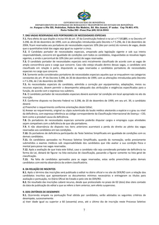 GOVERNO DO ESTADO DE RONDÔNIA
DEPARTAMENTO DE ESTRADAS DE RODAGEM E TRANSPORTES DO ESTADO DE RONDÔNIA
Av. Farquar c/Pio XII, Pedrinhas, Palácio Rio Madeira, Ed. Rio Jamari, 5º andar. Cep 76.801.470.
Porto Velho/RO –Fone/Fax (69) 3216-5933
________________________________________________________________________________________________________
7
7. DAS VAGAS RESERVADAS AOS PORTADORES DE NECESSIDADES ESPECIAIS
7.1. Para efeito do que dispõe o inciso VIII do art. 37 da Constituição Federal e na Lei n.º 7.853/89, e no Decreto nº
3.298, de 20 de dezembro de 1999, com as alterações introduzidas pelo Decreto n.º 5.296, de 2 de dezembro de
2004, ficam reservadas aos portadores de necessidades especiais 10% (dez por cento) do número de vagas, desde
que o quantitativo total das vagas seja igual ou superior a cinco.
7.2. O Candidato portador de necessidades especiais, amparado pela legislação vigente e sob sua inteira
responsabilidade, concorre em igualdade de condições com todos os candidatos, resguardadas as ressalvas legais
vigentes, e ainda o percentual de 10% (dez por cento) de vagas reservadas.
7.3. O candidato portador de necessidades especiais será inicialmente classificado de acordo com as vagas de
ampla concorrência para o cargo que concorre. Caso não esteja situado dentro dessas vagas, o candidato será
classificado em relação à parte, disputando as vagas reservadas a candidatos portadores de necessidades
especiais no cargo que concorre.
7.4. Somente serão considerados portadores de necessidades especiais aqueles que se enquadrem nas categorias
constantes do art. 4º do Decreto 3.298, de 20 de dezembro de 1999, com as alterações introduzidas pelo Decreto
n.º 5.296, de 2 de dezembro de 2004.
7.5. As necessidades especiais do candidato, admitida a correção por equipamentos, adaptações, meios ou
recursos especiais, devem permitir o desempenho adequado das atribuições e exigências especificadas para a
função, de acordo com o expresso nos subitens.
7.6. O candidato portador de necessidades especiais deverá assinalar tal condição em local apropriado no ato da
inscrição.
7.7. Conforme disposto no Decreto Federal no 3.298, de 20 de dezembro de 1999, em seu art. 39, o candidato
deverá:
a) Preencher o requerimento conforme orientações deste Edital;
b) Anexar ao requerimento, original ou cópia autenticada do laudo médico atestando a espécie e o grau ou nível
da deficiência, com expressa referência ao código correspondente da Classificação Internacional de Doença – CID,
bem como a provável causa da deficiência.
7.8. Os portadores de necessidades especiais somente poderão disputar cargos e empregos cujas atividades
sejam compatíveis com a deficiência de que são portadores.
7.9. A não observância do disposto nos itens anteriores acarretará a perda do direito ao pleito das vagas
reservadas aos candidatos em tais condições.
7.10. Os portadores de deficiência participarão do Teste Seletivo Simplificado em igualdade de condições com os
demais candidatos.
7.11. Os candidatos aprovados no Processo Seletivo Simplificado, quando da nomeação, serão previamente
submetidos a exames médicos sob responsabilidade dos candidatos que irão avaliar a sua condição física e
mental para posse nas vagas reservadas.
7.12. Após a avaliação de que trata este Edital, caso o candidato não seja considerado portador de deficiência na
forma da Lei, deixará de figurar na lista exclusiva de classificação, passando a figurar somente na lista geral de
classificação.
7.13. Na falta de candidatos aprovados para as vagas reservadas, estas serão preenchidas pelos demais
candidatos com estrita observância da ordem classificatória.
8. DA RELAÇÃO DE INSCRITOS
8.1. Após o término das inscrições será publicado o edital no diário oficial e no site do DER/RO com a relação dos
candidatos inscritos que apresentaram os documentos mínimos necessários e entregaram os títulos para
avaliação e pontuação, no Diário Oficial do Estado e pelo site do DER/RO.
8.2. Do resultado das inscrições caberá recurso, desde que protocolado no prazo de 02 (dois) dias úteis contado
da data de publicação do edital a que se refere o item anterior, sem efeito suspensivo.
9. DOS CRITÉRIOS DE DESEMPATE
9.1. Ocorrendo empate na pontuação final obtida por candidatos, serão adotados os seguintes critérios de
desempate, sucessivamente:
a) tiver idade igual ou superior a 60 (sessenta) anos, até o último dia de inscrição neste Processo Seletivo
 