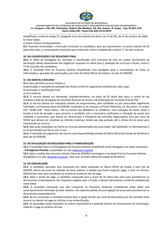 GOVERNO DO ESTADO DE RONDÔNIA
DEPARTAMENTO DE ESTRADAS DE RODAGEM E TRANSPORTES DO ESTADO DE RONDÔNIA
Av. Farquar c/Pio XII, Pedrinhas, Palácio Rio Madeira, Ed. Rio Jamari, 5º andar. Cep 76.801.470.
Porto Velho/RO –Fone/Fax (69) 3216-5933
________________________________________________________________________________________________________
8
Simplificado, conforme artigo 27, parágrafo único do Estatuto do Idoso, Lei nº 10.741, de 1º de outubro de 2003;
b) maior idade;
c) maior número de dependentes.
9.2. Havendo necessidade, a Comissão convocará os candidatos, para que apresentem, no prazo máximo de 02
(dois) dias úteis, o comprovante necessário para análise do critério estabelecido na letra “c” do item anterior.
10. DA CLASSIFICAÇÃO E DO RESULTADO FINAL
10.1. O edital de divulgação do resultado e classificação final consistirá de lista em ordem decrescente da
pontuação obtida dependendo das exigências impostas no edital para a avaliação de currículo e títulos, nome e
nº de inscrição dos candidatos.
10.2. O resultado final do Processo Seletivo Simplificado será divulgado após a consolidação de todas as
informações e apuração das pontuações, por meio do Diário Oficial do Estado e no site do DER/RO.
11. DO DIREITO A RECURSO
11.1. Será admitido recurso relativo a:
a) pontuação e resultado da avaliação dos títulos conforme julgamento estabelecido cada cargo;
b) pontuação e classificação final;
c) erro material.
11.2. O recurso deverá ser interposto, impreterivelmente, no prazo de 02 (dois) dias úteis, a contar do dia
imediato à data de divulgação do resultado da prova de títulos e da publicação do resultado final do PSS.
11.3. O recurso deverá ser interposto através de requerimento, pelo candidato ou por procurador legalmente
habilitado, no Protocolo Geral do DER/RO, localizado na Av. Farquar c/ Pio XII, Pedrinhas, Ed. Rio Jamari, 5º andar,
CEP: 76.801-470 - Porto Velho – RO no horário das 08h00min às 12h00min, com indicação do nome, edital e
função e área de atuação a que concorre o candidato com a necessária justificativa e indicação do ponto que
insatisfaz o recorrente, que deverá ser direcionado à Presidente da Comissão Organizadora e/ou por meio de
SEDEX que deverá ser remetido ao referido endereço, desde que seja postado até o último dia do prazo para
interposição do recurso.
11.4. Não serão analisados no mérito os recursos apresentados por procurador não habilitado, os intempestivos e
os encaminhados por fax ou por e-mail.
11.5. O resultado do julgamento do recurso será disponibilizado através do Diário Oficial do Estado de Rondônia e
pelo site do DER/RO.
12. DA DIVULGAÇÃO DO RESULTADO FINAL E HOMOLOGAÇÃO
12.1. O resultado final e a homologação do Processo Seletivo Simplificado serão divulgados nas datas constantes
- Cronograma Previsto e publicados no site: www.der.ro.gov.br.
12.2. Após a análise dos recursos o Diretor Geral do DER/RO homologará o resultado final do Processo Seletivo,
divulgando-o no site: www.der.ro.gov.br., bem com no Diário Oficial do Estado de Rondônia.
13. DA CONVOCAÇÃO
13.1. O candidato aprovado será convocado por edital publicado no Diário Oficial do Estado e pelo site do
DER/RO, dentro do prazo de validade do teste seletivo, à medida que forem surgindo vagas, e terá, no mínimo,
03(três) dias úteis para manifestar-se quanto ao aceite ou não da vaga.
13.2. Após o aceite da vaga, o candidato convocado terá o prazo de 02 (dois) dias úteis para providenciar os
documentos comprobatórios dos requisitos exigidos para a função e demais documentos conforme estabelecido
neste edital.
13.3. O candidato convocado que não comprovar os requisitos conforme estabelecido neste edital será
automaticamente eliminado do teste seletivo, não cabendo pedido de prorrogação de prazo para providenciar os
documentos comprobatórios.
13.4. Ao ser convocado, o candidato deverá fazer a opção formal, por meio de documento por ele assinado entre
assumir ou desistir da vaga ou solicitar a sua reclassificação.
13.5. Os aprovados serão chamados na ordem classificatória e poderão desistir do chamamento de contratação,
cedendo a vaga ao próximo da lista.
 