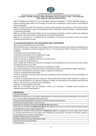 GOVERNO DO ESTADO DE RONDÔNIA
DEPARTAMENTO DE ESTRADAS DE RODAGEM E TRANSPORTES DO ESTADO DE RONDÔNIA
Av. Farquar c/Pio XII, Pedrinhas, Palácio Rio Madeira, Ed. Rio Jamari, 5º andar. Cep 76.801.470.
Porto Velho/RO –Fone/Fax (69) 3216-5933
________________________________________________________________________________________________________
9
13.6. O candidato que desistir de uma contratação continuará compondo a lista de aprovados enquanto o
processo seletivo estiver válido e será chamado, de acordo com a classificação, quando houver a necessidade de
novas contratações.
13.7. O candidato que deixar de comparecer no prazo previsto, deixando de apresentar o Termo de Desistência,
perderá automaticamente à vaga e será excluído da lista de classificados, sendo convocado o candidato seguinte
na ordem de classificação.
13.8. Os candidatos classificados deverão manter seus endereços atualizados, durante o período de validade do
teste seletivo, informando qualquer alteração junto à Comissão Organizadora.
13.9. Ao ser convocado, se o candidato não for encontrado no endereço mencionado na ficha de inscrição,
perderá automaticamente a vaga.
14. DOS REQUISITOS BÁSICOS E DOS DOCUMENTOS PARA A CONTRATAÇÃO
14.1. São requisitos básicos para a contratação:
a) Ser brasileiro nato ou naturalizado, ou português. Neste caso estar amparado pelo estatuto de igualdade entre
brasileiros e portugueses conforme parágrafo 1º do art. 12 da Constituição Federal e Decretos nos 70.391/72 e
70.436/72;
b) Ter idade mínima de 18 (dezoito anos);
c) Comprovar escolaridade mínima exigida para o cargo;
d) Estar em dia com as obrigações eleitorais;
e) Estar em dia com as obrigações militares, no caso de homens;
f) Estar no gozo dos direitos políticos;
g) Ser portador de certificado de reservista ou de dispensa de incorporação, no caso de homens; h) Ser portador
de Cadastro de Pessoa Física (CPF);
i) Ter aptidão física e mental para o exercício das atribuições da função;
j) Ter disponibilidade para o horário de trabalho, o qual deverá atender as necessidades do órgão requisitante;
k) Apresentar declaração de acúmulo de cargos ou negativa de acumulação;
l) Cumprir as determinações deste edital.
m) Firmar declaração ou ciência de que deverá ter completado 18 anos de idade até o dia da contratação, nos
termos do anexo XII;
n) Anexar ao requerimento (anexo IX), original ou cópia autenticada do laudo médico atestando a espécie e o
grau ou nível da deficiência, com expressa referência ao código correspondente da Classificação Internacional de
Doença – CID, bem como a provável causa da deficiência;
o) Cumprir as determinações deste edital.
14.2. Para a contratação, caso seja aprovado e venha a ser convocado, o candidato deverá apresentar os
seguintes documentos comprobatórios:
DOCUMENTOS
Cédula de Identidade
CPF/MF (não sendo aceito a numeração disponibilizada em outros documentos de identificação). Em caso de 2ª
via, o mesmo pode ser expedido através da internet.
Comprovante de Escolaridade (no mínimo a conclusão de ensino fundamental)
Certificado de Reservista para o sexo masculino
Declaração do candidato informando se ocupa ou não cargo público.
Declaração do candidato de existência ou não de demissão por justa causa ou a bem do Serviço Público (sujeito
a comprovação junto aos órgãos competentes).
Declaração do candidato informando sobre a existência ou não de Investigações Criminais, Ações Cíveis, Penais
ou Processo Administrativo em que figure como indiciado ou parte passiva, com firma reconhecida, (sujeito a
comprovação junto aos órgãos competentes)
Certidão de Nascimento ou Casamento
Certidão de Nascimento dos Dependentes Legais
Cartão de Vacina dos Dependentes
Titulo de Eleitor
 
