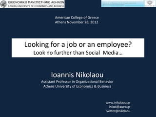 American College of Greece
             Athens November 28, 2012




Looking for a job or an employee?
  Look no further than Social Media…


           Ioannis Nikolaou
     Assistant Professor in Organizational Behavior
      Athens University of Economics & Business



                                             www.inikolaou.gr
                                               inikol@aueb.gr
                                             twitter@nikolaou
 