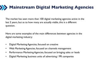 Mainstream Digital Marketing Agencies 
The market has seen more than 100 digital marketing agencies active in the 
last 2 years, but as to how many are actually viable, this is a different 
question. 
Here are some examples of the main differences between agencies in the 
digital marketing industry: 
• Digital Marketing Agencies, focused on creative 
• Web Marketing Agencies, focused on channels management 
• Performance Marketing Agencies, focused on bringing sales or leads 
• Digital Marketing business units of advertising / PR companies 
 