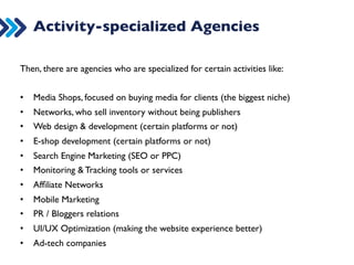 Activity-specialized Agencies 
Then, there are agencies who are specialized for certain activities like: 
• Media Shops, focused on buying media for clients (the biggest niche) 
• Networks, who sell inventory without being publishers 
• Web design  development (certain platforms or not) 
• E-shop development (certain platforms or not) 
• Search Engine Marketing (SEO or PPC) 
• Monitoring  Tracking tools or services 
• Affiliate Networks 
• Mobile Marketing 
• PR / Bloggers relations 
• UI/UX Optimization (making the website experience better) 
• Ad-tech companies 
 