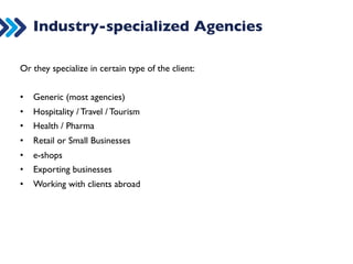 Industry-specialized Agencies 
Or they specialize in certain type of the client: 
• Generic (most agencies) 
• Hospitality / Travel / Tourism 
• Health / Pharma 
• Retail or Small Businesses 
• e-shops 
• Exporting businesses 
• Working with clients abroad 
 
