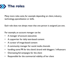 Can you identify these roles? 
DIGITAL 
STRATEGIST 
COMMERCIAL 
MEDIA 
MANAGER 
VIDEO 
TEAM 
PPC 
MANAGER 
SEO 
MANAGER 
PR 
MANAGER 
COPY 
WRITER 
ART 
/ 
DESIGNER 
DEVELOPER 
FRONT/BACK-­‐END 
COMMUNITY 
MANAGER 
/ 
CURATOR 
ACCOUNT 
MANAGER 
 