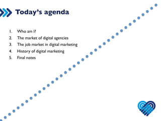 Today’s agenda 
1. Who am I? 
2. The market of digital agencies 
3. The job market in digital marketing 
4. History of digital marketing 
5. Final notes 
 