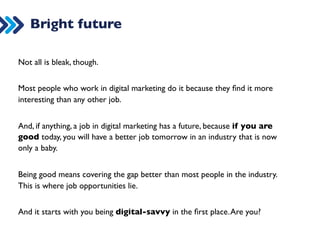 The job market 
Because of the competition between people wanting to be in this market, 
but also because of the competition between agencies wanting to take on 
clients, here are some of the things that are difficult (not always and not for 
long): 
1. Breaking into this market 
2. Staying in the market (and wanting to stay) 
3. Getting a promotion 
4. Getting paid well 
 