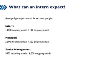 Internships 
Internships are common in a lot of professions: lawyers, doctors, nurses, 
dentists, journalists, designers, engineers, architects, and of course 
advertising. 
Bearing in mind: 
• the overwhelming supply of people wanting to get into digital marketing 
(both young and older advertisers) 
• the digital skills gap, whereby everyone wants to hire someone who has 
done the job well in the past 
we definitely think that an internship is the right way to go to jump start 
your career. 
 