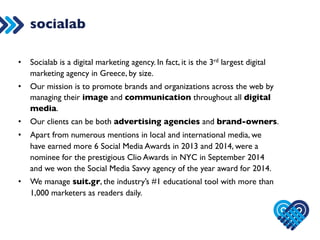 socialab 
• Socialab is a digital marketing agency. In fact, it is the 3rd largest digital 
marketing agency in Greece, by size. 
• Our mission is to promote brands and organizations across the web by 
managing their image and communication throughout all digital 
media. 
• Our clients can be both advertising agencies and brand-owners. 
• Apart from numerous mentions in local and international media, we 
have earned more 6 Social Media Awards in 2013 and 2014, were a 
nominee for the prestigious Clio Awards in NYC in September 2014 
and we won the Social Media Savvy agency of the year award for 2014. 
• We manage suit.gr, the industry’s #1 educational tool with more than 
1,000 marketers as readers daily. 
 