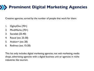 Prominent Digital Marketing Agencies 
Creative agencies, sorted by the number of people that work for them: 
1. OgilvyOne (70+) 
2. MindWorks (70+) 
3. Socialab (25-40) 
4. Rascal (est. 25-30) 
5. Tribal (est 20-30) 
6. Avakon+ (est. 20) 
7. Xplain (est. 15-18) 
8. Redirect (est. 10-12) 
* Accuracy of staff numbers not guaranteed. The numbers reflect own estimates for November 2014 
 