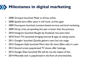Milestones in digital marketing 
• 1994: Amazon launched. (Who was buying online back then?) 
• 1994: First banner ad launched for ATT. 
• 1997: Google launched. The start of SEO. 
• 2001: Google AdWords launched. The standardization of PPC. 
• 2003: Wordpress released. The first free CMS. Made websites easier. 
• 2004: Facebook launched. Unprecentented ads of social media. 
• 2005: YouTube launched. The beginning of video standardization. 
• 2006: Time names “YOU” as person of the year, because of Social Media. 
• 2007: Twitter is launched. A social medium without censorship. 
• 2007: iPhone launched. Standardized our smartphones, brought apps. 
• 2007: Google gave Android for free. Took a year to put in a device. 
 