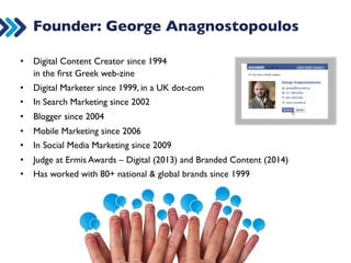Founder: George Anagnostopoulos 
• Digital Content Creator since 1994  
in the first Greek web-zine 
• Digital Marketer since 1999, in a UK dot-com 
• In Search Marketing since 2002 
• Blogger since 2004 
• Mobile Marketing since 2006 
• In Social Media Marketing since 2009 
• Judge at Ermis Awards – Digital (2013) and Branded Content (2014) 
• Has worked with 80+ national  global brands since 1999 
 