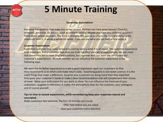 5 Minute Training
Everyone has qualities that make him or her unique. Perhaps you have great beauty! Cheerful,
energetic, proactive. Or are you good at problem solving? Maybe you have very different qualities?
Think about where you excel. The art is in bringing this special quality to the fore and deriving the
maximum from it. It works a whole lot better if you can use what you are best at and enjoy it.
Customer Expectations
A satisfied customer that looks forward to coming back is what it is all about. The customer experience
is all important. Every customer that visits our Café has their own set of expectations. We can meet
and sometimes fail to meet their expectations, but together with our team we can exceed our
customer’s expectations. As staff member we can influence the customer experience in the
following ways.
We want the De Refter experience to make a good impression upon our customers so that
they recommend us to others and make return visits. Surprising guests is not rocket science; it is the
small things that make a difference. Surprise your customers by doing more than they expected.
Anticipate your customer’s needs or make a beer recommendation that will complement their choice
of meal. Allow your enthusiasm for you work to show. You can influence the mind-set of your
customers. Laughter is infectious; it makes the atmosphere nicer for the customer, your colleagues
and of course yourself.
Tips on how to exceed expectations, while remembering keep your responses natural and
unscripted.
Make customers feel welcome, the first 10 minutes are crucial
Offer help before you are asked
Give your customers extra attention
Exceeding expectations
 