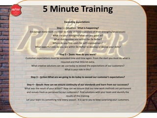 5 Minute Training
Step 1 – Situation: What is happening?
Encourage every team member to make an honest analysis of their strengths/weaknesses:
What are your strengths/what are you good at?
What distinguishes you within the De Refter?
Where do you find room for self-improvement?
What opportunities do you see within De Refter to develop or deploy your skills?
Step 2 – Team: How do you work?
Customer expectations must be exceeded time and time again. From the start you must do what is
required and that little bit extra.
What creative solutions can we use today to exceed the expectations of our customers?
What is your role in this?
Step 3 – Action:What are we going to do today to exceed our customer’s expectations?
Step 4 – Result: How can we ensure continuity of our standards and learn from our successes?
What was the result of your action? How can we ensure that our new work methods are permanent
and remain fresh as perceived by our customers? Find solutions with your team and identify the
results of this training.
Let your team try something new every season. It is up to you to keep surprising your customers.
…
Exceeding expectations
 