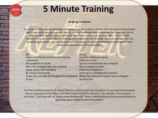 5 Minute Training
A complaint is free advice. Very often complaints are not properly utilised, that is an opportunity missed.
With a complaint you get a second chance, you can be pleased that a customer has taken the time to
give you their opinion about a particular topic that is in need of your attention. You can make
improvements next time. There is nothing more important than showing respect to the opinions of a
complaining customer. You can demonstrate this respect by actively listening and then taking direct
action as a consequence of the complaint.
The first and final moments of contact with the customer are very important. It is during these moments
that an impression of De Refter is formed in the mind of the customer. For example ‘a nice woman’, ‘a
surly man’, ‘a thriving café’ or ‘many inexperienced staff’. Show understanding and demonstrate that you
genuinely want to help to solve the problem.
Do:
Listen carefully and demonstrate that you
understand
Ask questions to clarify
Solve the complaint with the customer
Speak clearly and intelligibly
Be sincere and friendly
Thank the customer for bringing their complaint
to you
Don’t:
Assume a defensive stance
Raise your voice
Ignore/underestimate the complaint
Give a negative answer
Make false allegations
Interrupt or challenge the customer
Blame the customer or one of your colleagues
Be defensive
Handling Complaints
 