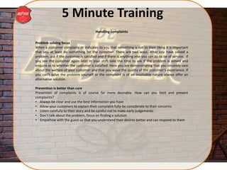 5 Minute Training
Problem solving focus
When a customer complains or indicates to you that something is not to their liking it is important
that you at least do something for the customer. There are two ways. After you have solved a
problem, ask if the customer is satisfied and if there is anything else you can do to be of service. If
you see the customer again later in your shift take the time to ask if the problem is solved and
enquire as to whether the customer is satisfied. Here you are demonstrating that you sincerely care
about the welfare of your customer and that you value the quality of the customer’s experience. If
you can’t solve the problem yourself or the complaint is of an insolvable nature always offer an
alternative solution.
Prevention is better than cure
Prevention of complaints is of course far more desirable. How can you limit and prevent
complaints?
• Always be clear and use the best information you have
• Allow your customers to explain their complaint fully-be considerate to their concerns
• Listen carefully to their story and be careful not to make early judgements
• Don’t talk about the problem, focus on finding a solution
• Empathise with the guest so that you understand their desires better and can respond to them
Handling complaints
 