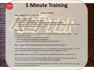 5 Minute Training
Step 1 – Situation: What is happening?
A complaint is free advice.
• What steps will you take after a complaint?
• What are we complaining about? Does the customer go home satisfied?
• To what extent do we take the customer’s advice? Do we take steps to prevent the reoccurrence of
this particular complaint, or do we move on?
Step 2 -Team: How do you work?
The ultimate goal is the satisfied customer, who remembers the positive action that you have taken
and forgets the complaint.
• Where can we improve our handling of complaints?
• Where do you see most complaints coming from?
• Do you have ideas on how to prevent complaints from being made?
Step 3 – Action: What are we doing today with regard to dealing with complaints?
The best and most appropriate/practical solutions are integrated into our working methods. As a team
come up with three actions that you all can take to best prevent complaints arising.
Step 4 - Result: How can we ensure continuity of our standards and learn from our experiences?
How can we ensure that our new working methods are made permanent? You and your team can
come up with solutions as you discuss the results of the training session.
Share experiences regarding the successful resolution of a complaint. If the same situation arises again
everyone will know exactly what to do.
Handling complaints
 