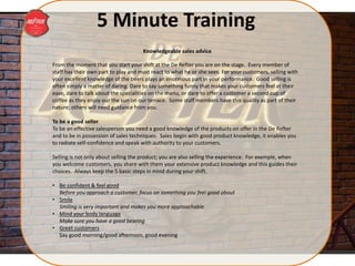 5 Minute Training
From the moment that you start your shift at the De Refter you are on the stage. Every member of
staff has their own part to play and must react to what he or she sees. For your customers, selling with
your excellent knowledge of the beers plays an enormous part in your performance. Good selling is
often simply a matter of daring. Dare to say something funny that makes your customers feel at their
ease, dare to talk about the specialities on the menu, or dare to offer a customer a second cup of
coffee as they enjoy our the sun on our terrace. Some staff members have this quality as part of their
nature; others will need guidance from you.
To be a good seller
To be an effective salesperson you need a good knowledge of the products on offer in the De Refter
and to be in possession of sales techniques. Sales begin with good product knowledge, it enables you
to radiate self-confidence and speak with authority to your customers.
Selling is not only about selling the product; you are also selling the experience. For example, when
you welcome customers, you share with them your extensive product knowledge and this guides their
choices. Always keep the 5 basic steps in mind during your shift.
• Be confident & feel good
Before you approach a customer, focus on something you feel good about
• Smile
Smiling is very important and makes you more approachable
• Mind your body language
Make sure you have a good bearing
• Greet customers
Say good morning/good afternoon, good evening
Knowledgeable sales advice
 