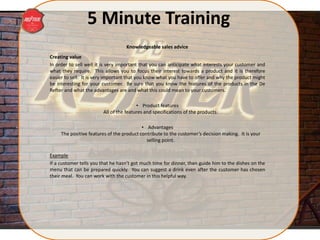 5 Minute Training
Creating value
In order to sell well it is very important that you can anticipate what interests your customer and
what they require. This allows you to focus their interest towards a product and it is therefore
easier to sell. It is very important that you know what you have to offer and why the product might
be interesting for your customer. Be sure that you know the features of the products in the De
Refter and what the advantages are and what this could mean to your customers.
• Product features
All of the features and specifications of the products.
• Advantages
The positive features of the product contribute to the customer’s decision making. It is your
selling point.
Example
If a customer tells you that he hasn’t got much time for dinner, then guide him to the dishes on the
menu that can be prepared quickly. You can suggest a drink even after the customer has chosen
their meal. You can work with the customer in this helpful way.
Knowledgeable sales advice
 