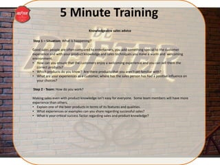 5 Minute Training
Step 1 – Situation: What is happening?
Good sales people are often compared to entertainers, you add something special to the customer
experience and with your product knowledge and sales techniques you make a warm and welcoming
environment.
• How can you ensure that the customers enjoy a welcoming experience and you can sell them the
correct products?
• Which products do you know? Are there products that you aren’t yet familiar with?
• What are your experiences as a customer, where has the sales person has had a positive influence on
your choices?
Step 2 - Team: How do you work?
Making sales even with product knowledge isn’t easy for everyone. Some team members will have more
experience than others.
• Explain one of the beer products in terms of its features and qualities.
• What experiences or examples can you share regarding successful sales?
• What is your critical success factor regarding sales and product knowledge?
Knowledgeable sales advice
 