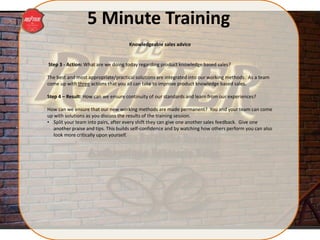 5 Minute Training
Step 3 - Action: What are we doing today regarding product knowledge based sales?
The best and most appropriate/practical solutions are integrated into our working methods. As a team
come up with three actions that you all can take to improve product knowledge based sales.
Step 4 – Result: How can we ensure continuity of our standards and learn from our experiences?
How can we ensure that our new working methods are made permanent? You and your team can come
up with solutions as you discuss the results of the training session.
• Split your team into pairs, after every shift they can give one another sales feedback. Give one
another praise and tips. This builds self-confidence and by watching how others perform you can also
look more critically upon yourself.
Knowledgeable sales advice
 