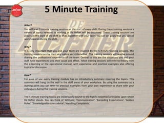 5 Minute Training
What?
You will lead 5 minute training sessions at the start of every shift. During these training sessions a
variety of topics relevant to working at De Refter will be discussed. These training sessions are
always at the start of the shift so that, together with your team you can set goals that you can all
work towards during the shift.
Why?
It is very important that you and your team are inspired by the 5 minute training sessions. The
training sessions are by their very nature very interactive. The training sessions will revolve around
sharing the professional experience of the team. Central to this are the situations you and your
staff have experienced and their cause and effect. Most training sessions will refer to theory from
the e-learning or the operational manual, with experience and practical examples also offering
topics for discussion.
How?
For ease of use every training module has an introductory summary covering the topics. This
summary will hang on the wall in the staff areas of your workplace. By using the summary as a
starting point you can refer to practical examples from your own experience to share with your
colleagues during the training sessions.
The 5 minute training topics are inextricably bound to the highly esteemed principles upon which
De Refter stands. You can think of ‘Attitude’, ‘Communication’, ‘Exceeding Expectations’, ‘Golden
Rules’, ‘Knowledgeable sales advice’, ‘Handling Complaints’.
 