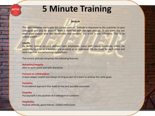 5 Minute Training
The right mentality starts with the correct attitude. Attitude is important to the customer, to your
colleagues and also for yourself. Work is more fun with the right attitude. To win every day you
need team players who feel responsible and involved. We make a real difference. This is no
ordinary café!
Loyalty
De Refter cannot succeed without loyal employees. Loyal staff means continuity, offers the
possibility to grow as a business and certainly as an individual. We are there for each other and
work together in a welcoming atmosphere.
The correct attitude comprises the following features:
Reliability/integrity
Able to work alone and with discretion
Focused on collaboration
A team player, helpful and always striving as part of a team to achieve the same goals
Flexibility
A considered approach that leads to the best possible outcomes
Empathy
Put yourself in the position of a colleague or customer
Hospitality
Positive attitude, good listener, radiate enthusiasm
Attitude
 