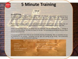 5 Minute Training
Working efficiently
Working quickly and efficiently gives you satisfied customers. This gives the customer and above all you a
good feeling about your work. It motivates you to improve. You can work quickly, you can also work
efficiently, and you can work in a chaotic way or in a structured manner. Which method do you see yourself
in?
Effective working means that you are well prepared and know exactly what you are doing. You can
prioritise. At the end of your shift you evaluate the day and set yourself new goals for your next shift.
Chaotic working means that you are always busy but unfocused. You are multitasking, doing 10 things at
once but finishing nothing. You have no set goal for the day. Too busy doing everything you lose your focus
and you lose productivity.
A structured approach means that you are constantly planning and adjusting. Risks are identified and you
are prepared for any scenario. Everything must go right and nothing can go wrong. Your productivity
suffers because you are too immersed in planning.
This is how we work quickly and efficiently…
 Cooperate
 Know your job
 Set priorities
 Never walk with empty hands
 Focus on customers
Attitude
 Don’t laugh or chat loudly with your colleagues
 Think first, and then act
 Make a to do list during quiet moments
 Finish the job in hand before you start another
 