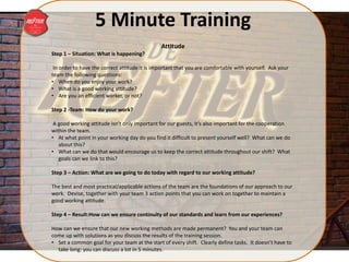 5 Minute Training
Attitude
Step 1 – Situation: What is happening?
In order to have the correct attitude it is important that you are comfortable with yourself. Ask your
team the following questions:
• When do you enjoy your work?
• What is a good working attitude?
• Are you an efficient worker, or not?
Step 2 -Team: How do your work?
A good working attitude isn’t only important for our guests, it’s also important for the cooperation
within the team.
• At what point in your working day do you find it difficult to present yourself well? What can we do
about this?
• What can we do that would encourage us to keep the correct attitude throughout our shift? What
goals can we link to this?
Step 3 – Action: What are we going to do today with regard to our working attitude?
The best and most practical/applicable actions of the team are the foundations of our approach to our
work. Devise, together with your team 3 action points that you can work on together to maintain a
good working attitude.
Step 4 – Result:How can we ensure continuity of our standards and learn from our experiences?
How can we ensure that our new working methods are made permanent? You and your team can
come up with solutions as you discuss the results of the training session.
• Set a common goal for your team at the start of every shift. Clearly define tasks. It doesn’t have to
take long: you can discuss a lot in 5 minutes.
 