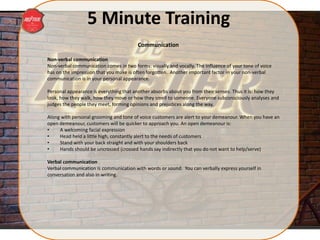 5 Minute Training
Non-verbal communication
Non-verbal communication comes in two forms: visually and vocally. The influence of your tone of voice
has on the impression that you make is often forgotten. Another important factor in your non-verbal
communication is in your personal appearance.
Personal appearance is everything that another absorbs about you from their senses. Thus it is: how they
look, how they walk, how they move or how they smell to someone. Everyone subconsciously analyses and
judges the people they meet, forming opinions and prejudices along the way.
Along with personal grooming and tone of voice customers are alert to your demeanour. When you have an
open demeanour, customers will be quicker to approach you. An open demeanour is:
• A welcoming facial expression
• Head held a little high, constantly alert to the needs of customers
• Stand with your back straight and with your shoulders back
• Hands should be uncrossed (crossed hands say indirectly that you do not want to help/serve)
Verbal communication
Verbal communication is communication with words or sound. You can verbally express yourself in
conversation and also in writing.
Communication
 