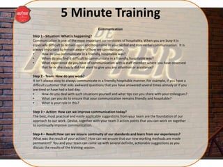 5 Minute Training
Step 1 - Situation: What is happening?
Communication is one of the most important cornerstones of hospitality. When you are busy it is
especially difficult to remain open and hospitable in your verbal and non-verbal communication. It is
always important to remain aware of how we communicate.
• How do you communicate in a friendly, hospitable way?
• When do you find it difficult to communicate in a friendly, hospitable way?
• What experience do you have of communication with a staff member where you have observed
that he or she clearly did not want to give you any attention or assistance?
Step 2 - Team: How do you work?
It isn’t always easy to always communicate in a friendly hospitable manner. For example, if you have a
difficult customer that asks awkward questions that you have answered several times already or if you
are tired or have had a bad day.
• How do you deal with such situations yourself and what tips can you share with your colleagues?
• What can you do to ensure that your communication remains friendly and hospitable?
• What is your role in this?
Step 3 – Action: How can we improve communication today?
The best, most practical and easily applicable suggestions from your team are the foundation of our
approach to our work. Devise, together with your team 3 action points that you can work on together
to continually improve communication.
Step 4 – Result:How can we ensure continuity of our standards and learn from our experiences?
What was the result of your action? How can we ensure that our new working methods are made
permanent? You and your team can come up with several definite, actionable suggestions as you
discuss the results of the training session.
Communication
 