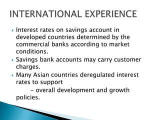    Interest rates on savings account in
    developed countries determined by the
    commercial banks according to market
    conditions.
   Savings bank accounts may carry customer
    charges.
   Many Asian countries deregulated interest
    rates to support
         - overall development and growth
    policies.
 