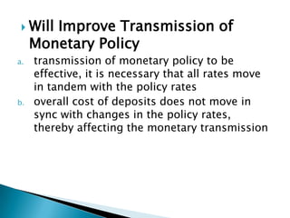  Will Improve Transmission of
     Monetary Policy
a.   transmission of monetary policy to be
     effective, it is necessary that all rates move
     in tandem with the policy rates
b.   overall cost of deposits does not move in
     sync with changes in the policy rates,
     thereby affecting the monetary transmission
 