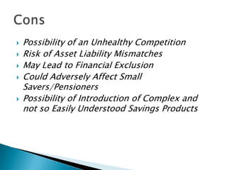    Possibility of an Unhealthy Competition
   Risk of Asset Liability Mismatches
   May Lead to Financial Exclusion
   Could Adversely Affect Small
    Savers/Pensioners
   Possibility of Introduction of Complex and
    not so Easily Understood Savings Products
 