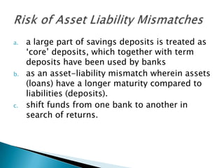 a.   a large part of savings deposits is treated as
     ‘core’ deposits, which together with term
     deposits have been used by banks
b.   as an asset-liability mismatch wherein assets
     (loans) have a longer maturity compared to
     liabilities (deposits).
c.   shift funds from one bank to another in
     search of returns.
 