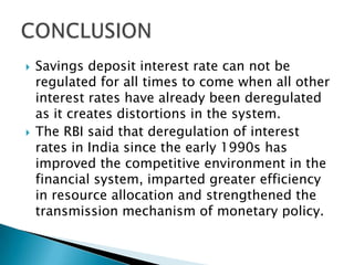    Savings deposit interest rate can not be
    regulated for all times to come when all other
    interest rates have already been deregulated
    as it creates distortions in the system.
   The RBI said that deregulation of interest
    rates in India since the early 1990s has
    improved the competitive environment in the
    financial system, imparted greater efficiency
    in resource allocation and strengthened the
    transmission mechanism of monetary policy.
 