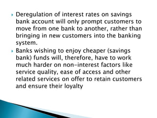    Deregulation of interest rates on savings
    bank account will only prompt customers to
    move from one bank to another, rather than
    bringing in new customers into the banking
    system.
   Banks wishing to enjoy cheaper (savings
    bank) funds will, therefore, have to work
    much harder on non-interest factors like
    service quality, ease of access and other
    related services on offer to retain customers
    and ensure their loyalty
 