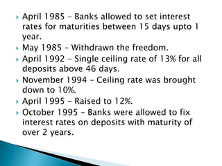    April 1985 – Banks allowed to set interest
    rates for maturities between 15 days upto 1
    year.
   May 1985 – Withdrawn the freedom.
   April 1992 – Single ceiling rate of 13% for all
    deposits above 46 days.
   November 1994 – Ceiling rate was brought
    down to 10%.
   April 1995 – Raised to 12%.
   October 1995 – Banks were allowed to fix
    interest rates on deposits with maturity of
    over 2 years.
 