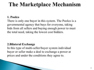 The Marketplace Mechanism
12
1. Poolco
There is only one buyer in this system. The Poolco is a
governmental agency that buys for everyone, taking
bids from all sellers and buying enough power to meet
the total need, taking the lowest cost bidders.
2.Bilateral Exchange
In this type of multi-seller/buyer system individual
buyer or seller make a deal to exchange a power at
prices and under the conditions they agree to.
 
