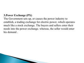 3.Power Exchange (PX)
The Government sets up, or causes the power industry to
establish, a trading exchange for electric power, which operates
much like a stock exchange. The buyers and sellers enter their
needs into the power exchange. whereas, the seller would enter
his demand .
 