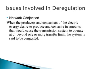  Network Conjestion
When the producers and consumers of the electric
energy desire to produce and consume in amounts
that would cause the transmission system to operate
at or beyond one or more transfer limit, the system is
said to be congested.
 