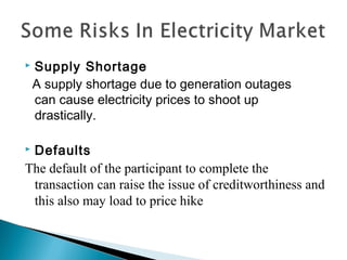  Supply Shortage
A supply shortage due to generation outages
can cause electricity prices to shoot up
drastically.
 Defaults
The default of the participant to complete the
transaction can raise the issue of creditworthiness and
this also may load to price hike
 