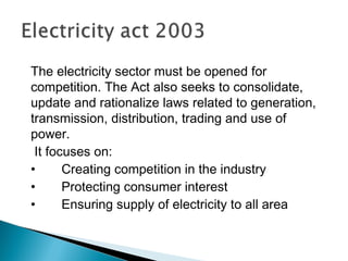 The electricity sector must be opened for
competition. The Act also seeks to consolidate,
update and rationalize laws related to generation,
transmission, distribution, trading and use of
power.
It focuses on:
• Creating competition in the industry
• Protecting consumer interest
• Ensuring supply of electricity to all area
 