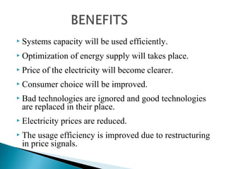  Systems capacity will be used efficiently.
 Optimization of energy supply will takes place.
 Price of the electricity will become clearer.
 Consumer choice will be improved.
 Bad technologies are ignored and good technologies
are replaced in their place.
 Electricity prices are reduced.
 The usage efficiency is improved due to restructuring
in price signals.
 