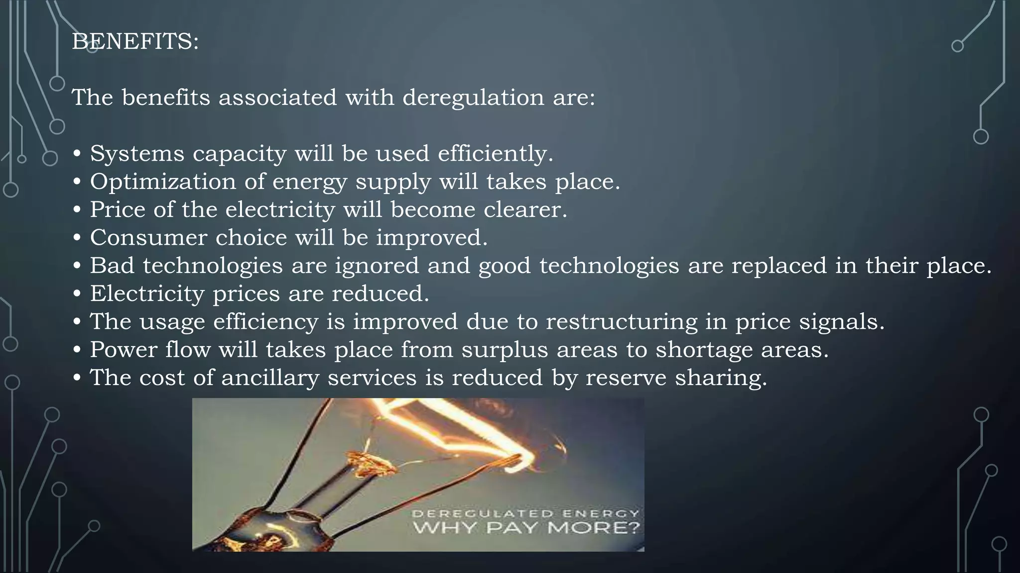 BENEFITS:
The benefits associated with deregulation are:
• Systems capacity will be used efficiently.
• Optimization of energy supply will takes place.
• Price of the electricity will become clearer.
• Consumer choice will be improved.
• Bad technologies are ignored and good technologies are replaced in their place.
• Electricity prices are reduced.
• The usage efficiency is improved due to restructuring in price signals.
• Power flow will takes place from surplus areas to shortage areas.
• The cost of ancillary services is reduced by reserve sharing.
 